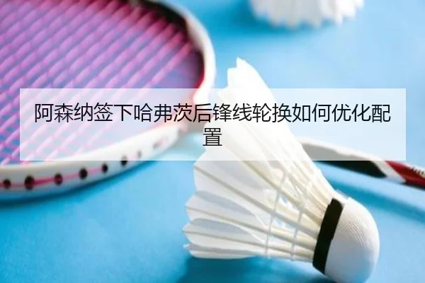 阿森纳签下哈弗茨后锋线轮换如何优化配置